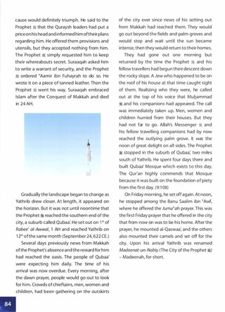 : �
cause would definitely triumph. He said to the
Prophet � that the Quraysh leaders had put a
priceon his head and informed him oftheir plans
regarding him. He offered them provisions and
utensils, but they accepted nothing from him.
The Prophet � simply requested him to keep
their whereabouts secret. Suraaqah asked him
to write a warrant of security, and the Prophet
tJj ordered tAamir ibn Fuhayrah to do so. He
wrote it on a piece of tanned leather. Then the
Prophet � went his way. Suraaqah embraced
Islam after the Conquest of Makkah and died
in 24 AH.
1lllu
,
Gradually the landscape began to change as
Yathrib drew closer. At length, it appeared on
the horizon. But it was not until noontime that
the Prophet � reached the southern end of the
city, a suburb called Qubaa'. He set out on 1 st of
Rabee' ai-Awwa/, 1 AH and reached Yathrib on
1 2th ofthe same month (September 24, 622 CE.)
Several days previously news from Makkah
ofthe Prophet's absence and the reward for him
had reached the oasis. The people of Qubaa'
were expecting him daily. The time of his
arrival was now overdue. Every morning, after
the dawn prayer, people would go out to look
for him. Crowds ofchieftains, men, women and
children, had been gathering on the outskirts
of the city ever since news of his setting out
from Makkah had reached them. They would
go out beyond the fields and palm groves and
would stop and wait until the sun became
intense, then they would return to their homes.
They had gone out one morning but
returned by the time the Prophet � and his
fellow travellers had begun their descent down
the rocky slope. A Jew who happened to be on
the roof of his house at that time caught sight
of them. Realizing who they were, he called
out at the top of his voice that Muhammad
� and his companions had appeared. The call
was immediately taken up. Men, women and
children hurried from their houses. But they
had not far to go. Allah's Messenger � and
his fellow travelling companions had by now
reached the outlying palm grove. It was the
noon of great delight on all sides. The Prophet
� stopped in the suburb of Qubaa� two miles
south of Yathrib. He spent four days there and
built Qubaa' Mosque which exists to this day.
The Qur'an highly commends that Mosque
because it was built on the foundation of piety
from the first day. (9:1 08)
On Friday morning, he set offagain. At noon,
he stopped among the Banu Saalim ibn tAwf,
where he offered the Jumutah prayer. This was
the first Friday prayer that he offered in the city
that from now on was to be his home. After the
prayer, he mounted ai-Qaswaa� and the others
also mounted their camels and set off for the
city. Upon his arrival Yathrib was renamed
Madeenat-un-Nabiy (The City ofthe Prophet �)
- Madeenah, for short.
 