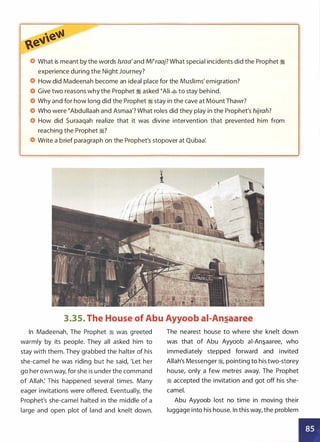 What is meant by the words lsraa'and Mi�raaj? What special incidents did the Prophet :i
experience during the Night Journey?
How did Madeenah become an ideal place for the Muslims' emigration?
Give two reasons why the Prophet :i asked �Ali � to stay behind.
Why and for how long did the Prophet :i stay in the cave at Mount Thawr?
Who were �Abdullaah and Asmaa'? What roles did they play in the Prophet's hijrah?
How did Suraaqah realize that it was divine intervention that prevented him from
reaching the Prophet :i?
Write a brief paragraph on the Prophet's stopover at Qubaa'.
3.35. The House of Abu Ayyoob ai-An�aaree
In Madeenah, The Prophet � was greeted
warmly by its people. They all asked him to
stay with them. They grabbed the halter of his
she-camel he was riding but he said, 'Let her
go her own way, for she is under the command
of Allah: This happened several times. Many
eager invitations were offered. Eventually, the
Prophet's she-camel halted in the middle of a
large and open plot of land and knelt down.
The nearest house to where she knelt down
was that of Abu Ayyoob ai-An.s_aaree, who
immediately stepped forward and invited
Allah's Messenger :i, pointing to his two-storey
house, only a few metres away. The Prophet
� accepted the invitation and got off his she­
camel.
Abu Ayyoob lost no time in moving their
luggage into his house. In this way, the problem
•
•
 