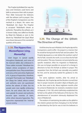 ••
The Prophet � disliked the way the
Jews and Christians used horns and
bells to announce their calls to prayer.
Then Allah honoured the believers
with the adhaan (call to prayer). One
of the Prophet's Companions saw the
method in a dream. His name was
�Abdullaah ibn Zayd. The Prophet
:1 accepted �Abdullaah's dream as
authentic. Thereafter, the adhaan, as it
is known today, was called out loudly
by Bilaal ibn Rabaah as seen in the
dream by �Abdullaah ibn Zayd. Bilaal
was chosen because ofthe wonderful
qualities of his voice.
3.38. The Hypocrites:
Munaafiqoon (sing.
Munaafiq)
Islam began to spread rapidly
throughout Madeenah, and some of
the learned rabbis also embraced it.
These rabbis included �Abdullaah ibn
Salaam whose acceptance of Islam
annoyed otherJews.They envied Islam
and were, at the same time, frightened
of it. A group of hypocrites, therefore,
emerged. Their leader was �Abdullaah
ibn Ubayy ibn Salool, whose control
and authority were not questioned
before the advent of Islam. But his
people were now rapidly embracing
Islam. He and others like him who
were greedy for power and authority
became open enemies of Islam,
while others became hypocrites. The
hypocrites represented the 'internal'
unseen enemy.
I I
I I I I I I
! f.•!1 1 1 1 1 11!
,,imI I'
l l l l lllj
•
I I I I r f I
3.39. The Change of the Qiblah:
The Direction of Prayer
Until thetime he was in Makkah,the Prophet�and his
Companions used to offer the prayer in a manner that
he would be facing both the Ka�bah and Jerusalem. The
Prophet � prayed, as a rule, before the southern wall of
the Ka�bah, towards the north, so as to face the Ka�bah
and Jerusalem. This was, however, not prompted by any
specific revelation. After his migration to Madeenah,
this was no longer possible on account of a change in
directions to face the Ka�bah as before in prayer. This
separation from the Ka�bah was naturally very painful
for him, and he anxiously waited for guidance in this
regard.
For some eighteen months, after his arrival at
Madeenah, the Prophet � and the Muslims turned their
face in prayer towards Jerusalem (Bayt-ui-Maqdis), just
as the Jews used to do. About eighteen months after
his arrival at Madeenah, he received a revelation (Surat
ai-Baqarah, 2:1 42-1 50) which definitely established the
Ka�bah as the qiblah of the followers ofthe Qur'an. This
abandonment of Jerusalem obviously displeased the
Jews of Madeenah.
The wisdom ofmaintaining Jerusalem as the qib/ah in
this interim period and then changing it to the Ka�bah
as described by the Qur'an was to test the believers in
 