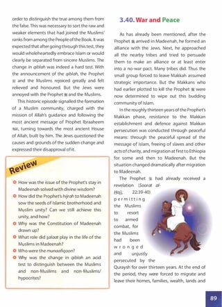 order to distinguish the true among them from
the false. This was necessary to sort the raw and
weaker elements that had joined the Muslims'
ranks from among the People ofthe Book. It was
expected that after going through this test, they
would wholeheartedly embrace Islam or would
clearly be separated from sincere Muslims. The
change in qib/ah was indeed a hard test. With
the announcement of the qib/ah, the Prophet
� and the Muslims rejoiced greatly and felt
relieved and honoured. But the Jews were
annoyed with the Prophet � and the Muslims.
This historic episode signalled the formation
of a Muslim community, charged with the
mission of Allah's guidance and following the
most ancient message of Prophet lbraaheem
�1, turning towards the most ancient House
of Allah, built by him. The Jews questioned the
causes and grounds of the sudden change and
expressed their disapproval of it.
How was the issue of the Prophet's stay in
Madeenah solved with divine wisdom?
How did the Prophet's hijrah to Madeenah
sow the seeds of Islamic brotherhood and
Muslim unity? Can we still achieve this
unity, and how?
Why was the Constitution of Madeenah
drawn up?
What role did �a/aat play in the life of the
Muslims in Madeenah?
Who were the munaafiqoon?
Why was the change in qib/ah an acid
test to distinguish between the Muslims
and non-Muslims and non-Muslims/
hypocrites?
3.40. War and Peace
As has already been mentioned, after the
Prophet � arrived in Madeenah, he formed an
alliance with the Jews. Next, he approached
all the nearby tribes and tried to persuade
them to make an alliance or at least enter
into a no-war pact. Many tribes did. Thus the
small group forced to leave Makkah assumed
strategic importance. But the Makkans who
had earlier plotted to kill the Prophet � were
now determined to wipe out this budding
community of Islam.
In the roughly thirteen years ofthe Prophet's
Makkan phase, resistance to the Makkan
establishment and defence against Makkan
persecution was conducted through peaceful
means: through the peaceful spread of the
message of Islam, freeing of slaves and other
acts ofcharity, and migration at first to Ethiopia
for some and then to Madeenah. But the
situation changed dramatically after migration
to Madeenah.
The Prophet � had already received a
revelation (Soorat al-
tl_ajj, 22:39-40)
p e r m i t t i n g
the Muslims
to resort
to armed
combat, for
the Muslims
had been
w r o n g e d
and unjustly
persecuted by the
Quraysh for over thirteen years. At the end of
the period, they were forced to migrate and
leave their homes, families, wealth, lands and
• •
•
 