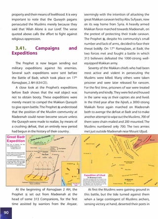 property and their means of livelihood. It is very
important to note that the Quraysh pagans
persecuted the Muslims merely because they
said that 'Allah Alone is our Lord: The verse
quoted above calls the effort to fight against
religious oppression.
3.41 . Campaigns
Expeditions
and
The Prophet � now began sending out
military expeditions against his enemies.
Several such expeditions were sent before
the Battle of Badr, which took place on 1 7th
RamaQaan, 2 AH (634 CE).
A close look at the Prophet's expeditions
before Badr shows that the real object was
not to obtain booty. These expeditions were
merely meant to compel the Makkan Quraysh
to give open battle. The Prophet � understood
that the position of the Muslim community at
Madeenah could never become secure unless
the Quraysh were made to realize, by means of
a crushing defeat, that an entirely new period
had begun in the history of their country.
Great Badr
Expedition
(The Day of Criterion, the day
whenthetwoforcesmet)
17 Ramadan 2A.H.
13 March 624 A.D.
"Verily,Allahloves thosewhofight
in His Cause In rows (ranks) as if
theywere asolidstructure.·
(Qur'An 61:4)
·AndAllAh hasalready madeyou
victorious at Badr, when you were
a weak little force. So fear AllAh
much that you may be grateful."
(Qur'fm 3:123)
Polytheists FightingAccording to the Method of
Attack and Retreat
AJ-Madinah e ��
���� ]' Abwa
e Bad' :�
�o- �-�)'{1�'3"
cg�.Rabighr;T;;::ho-;:;;Sit::-:o o,.-11
ll;ll ' Badr
At the beginning of RamaQ_aan 2 AH, the
Prophet � set out from Madeenah at the
head of some 3 1 3 Companions, for the first
time assisted by warriors from the An�aar,
. '
seemingly with the intention of attacking the
great Makkan caravan led by Abu Sufyaan, now
on its way home from Syria. A heavily armed
Makkan force marched towards Madeenah, on
the pretext of protecting their trade caravan.
The Prophet �
'
despite his community's small
number and lack of arms, decided to face their
threat boldly. On 1 7th RamaQ_aan, at Badr, the
two forces met and fought a battle in which
31 3 believers defeated the 1 000-strong well­
equipped Makkan army.
Seventy of the Makkan chiefs who had been
most active and violent in persecuting the
Muslims were killed. Many others were taken
prisoner and were later released for ransom.
For the first time, prisoners of war were treated
humanely and kindly.They were fed and housed
in the same way as their captors ate and lived.
In the third year after the hijrah, a 3000-strong
Makkah force again marched on Madeenah
both to avenge the defeat at Badr and to make
another attempt to wipe out the Muslims. 700 of
them were chain-mailed and 200 mounted. The
Muslims numbered only 700. The two armies
metjust outside Madeenah near Mount Uhud.
Majma'AJ-Asyal
B'1r Rumah •
Expedition of U hud
1 5 Shawwal 3 A.H.
"And Alltlh did indeed fulfil His Promise to you
when you were killing them (your enemy) with
HisPermission: until(themoment)you lostyour
courage and feU to disputing about the order,
and disobeyed after He showed you (of the
booty)whichyoulove.·(Qur'An3:152)
Banu
Salamah
BanuAbdul Ash-hal
and Zawara'
Ratj
Banu Zafar
eanu AI1"art h !romAl-Khazrai
IYathrib)
Prophet's Mosque Banu An-Najjar
Waa; oanar
As-Sunh
�------------------------------------------
At first the Muslims were gaining ground in
this battle, but the tide turned against them
when a large contingent of Muslims archers,
sensing victory at hand, deserted their posts in
 