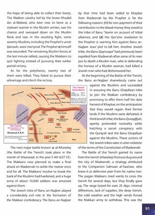 the hope of being able to collect their booty.
The Makkan cavalry led by the brave Khaalid
ibn ai-Waleed, who later rose to fame as a
stalwart warrior in the Muslim armies, saw his
chance and swooped down on the Muslim
flank and rear. In the resulting fight, some
seventy Muslims, including the Prophet's uncle
Hamzah, were martyred.The Prophet � himself
was wounded. The remaining Muslim forces at
the last minute rallied, causing the Makkans to
quit fighting instead of pursuing their earlier
partial victory.
As for the polytheists, twenty two of
them were killed. They failed to pursue their
advantage and clinch the victory.
The Confederates
by that time had been exiled to Khaybar
from Madeenah by the Prophet � for the
following reasons: (1 ) for non-payment oftheir
contribution to the blood money they owed to
the tribe of Banu �Aamir on account of tribal
alliances; and (2) the Qur'anic revelation to
the Prophet � warning him against Banu an­
Na.Qeer Jews' plot to kill him. Another Jewish
tribe, the Banu Qaynuqaa� had previously been
expelled from Madeenah after some of its men
put to death a Muslim man, who in defending
the honour of a Muslim woman, had killed a
Jewish man who had dishonoured her.
At the beginning of the Battle of the Trench,
the Banu an-Na.Qeer shamelessly came out
The Trench
against the Muslims and succeeded
Dimensions
Length : 5544 m
Average width : 4.62 m
Average Depth : 3.234 m
in arousing the Banu Gha1afaan tribe
to join the Makkan confederacy by
::��
�
�,;k�� ���
d
�h��,���� promising to offer them half the datemade a high barrier from
Banu Murrah
Banu Asad thedirection ofAl-Madinah.
, ' � harvest of Khaybar, on the anticipation
The Trench
Banu Abdui-Ash-hal
and Za'wara
An-Nubait
Banu Zafar
The Expedition of the
Confederates W As-Sunh
that they would regain their former
lands if the Muslims were defeated. A
third Jewish tribe,the Banu Quraydhah,
openly pretended neutrality while
hatching a secret conspiracy with
the Quraysh and the Banu Gha1afaanShawwal 5 A-H. The Prophet's Mosque
Banu AI-Harith from AI-Khazraj
"And when the eyes grew wild and the
hearts reached to the throats."
(Qur'iln 33:10)
Banu An-Najar
The next major battle known as a/-Khandaq
(the Battle of the Trench) took place in the
month of Shawwaal, in the year 5 AH (627 CE).
The Makkans now planned to make a final
attack on Madeenah to settle the matter once
and for all. The Makkans' resolve to break the
back of the Muslims had hardened, and a huge
army of about 1 0,000 soldiers was amassed
against them.
The Jewish tribe of Banu an-Na.Qeer played
a considerably evil role in the formation of
the Makkan confederacy. The Banu an-Na.Qeer
Baqi
against the Muslims. These actions of
theJewish tribes were in utter violation
of the terms ofthe Constitution of Madeenah.
The Battle of the Trench gained its name
from the trench (khandaq) thatwas dug around
the city of Madeenah, a strategy attributed
to the Companion Salmaan ai-Faarisee, who
knew it as defensive plan from his native Iran.
The pagan Makkans tried vainly to cross the
trench for several days, but they finally gave
up. The siege lasted for over 25 days. Internal
differences, lack of supplies, the deep trench,
the cold weather and the high winds forced
the Makkan army to withdraw. This was the
 