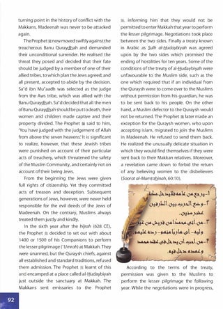 turning point in the history of conflict with the
Makkans. Madeenah was never to be attacked
again.
The Prophet:! now moved swiftlyagainstthe
treacherous Banu Quraydhah and demanded
their unconditional surrender. He realised the
threat they posed and decided that their fate
should be judged by a member of one of their
allied tribes, to which plan the Jews agreed; and
all present, accepted to abide by the decision.
Satd ibn Mutaadh was selected as the judge
from the Aws tribe, which was allied with the
Banu Quraydhah. Satd decided that all the men
ofBanu Quraydhah should be puttodeath,their
women and children made captive and their
property divided. The Prophet ':! said to him,
'You have judged with the judgement of Allah
from above the seven heavens: It is significant
to realize, however, that these Jewish tribes
were punished on account of their particular
acts of treachery, which threatened the safety
ofthe Muslim Community, and certainly not on
account oftheir being Jews.
From the beginning the Jews were given
full rights of citizenship. Yet they committed
acts of treason and deception. Subsequent
generations of Jews, however, were never held
responsible for the evil deeds of the Jews of
Madeenah. On the contrary, Muslims always
treated them justly and kindly.
In the sixth year after the hijrah (628 CE),
the Prophet :1 decided to set out with about
1 400 or 1 500 of his Companions to perform
the lesser pilgrimage ('Umrah) at Makkah. They
were unarmed, but the Quraysh chiefs, against
all established and standard traditions, refused
them admission. The Prophet :1 learnt of this
and encamped at a place called ai-Hudaybiyah
just outside the sanctuary at Makkah. The
Makkans sent emissaries to the Prophet
:j, informing him that they would not be
permitted to enter Makkah that yearto perform
the lesser pilgrimage. Negotiations took place
between the two sides. Finally a treaty known
in Arabic as S.ufh ai-Hudaybiyah was agreed
upon by the two sides which promised the
ending of hostilities for ten years. Some of the
conditions of the treaty of ai-Hudaybiyah were
unfavourable to the Muslim side, such as the
one which required that if an individual from
the Quraysh were to come over to the Muslims
without permission from his guardian, he was
to be sent back to his people. On the other
hand, a Muslim defector to the Quraysh would
not be returned. The Prophet :1 later made an
exception for the Quraysh women, who upon
accepting Islam, migrated to join the Muslims
in Madeenah. He refused to send them back.
He realized the unusually delicate situation in
which they would find themselves if they were
sent back to their Makkan relatives. Moreover,
a revelation came down to forbid the return
of any believing women to the disbelievers
(Soorat a/-Mumtab_inah, 60:1 0).
;- p·'·-�"""�""'IL.:>"�.H.-1 J
�_>l.Jl�..o;;:,tl�;-f l
·�� h
....,..-,,-Jiy,fo�l��l�-i }
�.L.L ·u=�)-��)k�l-�,
�����ol�l�-f
.��� ��.�,
"""'"'� � . :_
According to the terms of the treaty,
permission was given to the Muslims to
perform the lesser pilgrimage the following
year. While the negotiations were in progress,
 