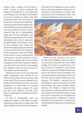 Muslims swore a pledge to the Prophet �
'
which is known as Bay�at ar-RiQ_waan (the
Pledge of Good Pleasure). It is also referred to
as the Pledge of the Tree, (Bay�at ash-Shajarah)
on account of having sat under a tree while
making the pledge. Then the Prophet �
broke camp and returned to Madeenah.
On hisjourney back, Allah revealed tothe
Prophet�thatthetruceofai-Hudaybiyah
was not a setback but rather a victory
(Soorat a/-Fatb_, 48:1 -3). AI-Hudaybiyah
treaty gave the idol worshippers and
believers an opportunity to mix.The idol
worshippers soon came to appreciate
the good qualities of the Muslims. Many
of them embraced Islam during this
period.The pledge appears prominently
in accounts of the life of the Prophet �
and his Companions. It was a test offaith
for the Muslims in those sorely stressful
circumstances. The high estimation of those
who swore the pledge under the tree reflects
in a b.adeeth in which the Prophet � is reported
as having said, 'No one of those who pledged
their allegiance under the tree will enter the
Fire: (Muslim and Abu Daawood)
Although the terms of the truce appeared
highly unfavourable, even insulting, for the
Muslims, they made enormous gains by virtue
of the treaty. Those who were expelled out of
Makkah and attacked several times were now
recognized as an equal force, to be treated
respectfully and taken seriously. The result
was that many Makkans and Arab tribes
either accepted Islam or made peace with the
Prophet �.
As soon as ai-Hudaybiyah truce was
signed, the Prophet � sent letters to various
neighbouring Arab and non-Arabs rulers and
kings including Chosroes of Iran and Heraclius,
the emperor of the Byzantine Empire, inviting
them to Islam. He assured them that he was not
interested in their kingdoms or wealth. They
could keep these for themselves only if they
worshipped Allah alone, the only true God.
Within two years, however, in the year 8
AH (630 CE), the Makkans broke the treaty. It
was now time to deal with their never-ending
hostility. The Prophet � reacted firmly to this
turn of events. He mobilized an army of about
1 0,000 men and setoutfor Makkah.The Quraysh
had by now become quite demoralized; they
were aware that they had broken the terms of
the treaty. They no longer wished to put up a
resistance. The Prophet � captured the city
and declared a general amnesty for all those
inside Makkah who would surrender without
resistance. The Prophet � forgave all those
who had been his bitterest enemies all his life,
persecuted him and planned to kill him, driven
him and his Companions out of Makkah and
had marched thrice to Madeenah to destroy
the Muslims. This signal event is referred to as
a/-Fatb_, literally'the Opening: or the'Opening of
Makkah:
 