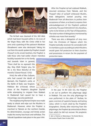 The Ka'bah was cleansed of the 360 idols
which had been housed within it. An icon of
the Virgin Mary with the Christ child in her
arms and a painting of the patriarch Abraham
(lbraaheem) were also destroyed. Taking his
cue from the words spoken by Prophet Joseph
(Yoosuf) to his errant brothers, the Prophet �
told those who had earlier shown merciless
hostility towards him or his family
and towards Islam in general,
'There shall be no reproach this
day. May Allah forgive you, for
He is the Most Merciful of the
merciful: (Soorat Yoosuf, 1 2:92)
Hind, the wife of Abu Sufyaan,
who had caused the death of
Hamzah, the Prophet's uncle, at
the Battle of Badr, was forgiven.
Habbaar ibn ai-Aswad, whose
chase of the Prophet's daughter Zaynab
while attempting to migrate from Makkah
to Madeenah had caused her to have a
miscarriage, was also pardoned.
The neighbouring Roman Empire now made
ready to attack and wipe out the Muslims in
Madeenah. However, when the Prophet �
marched to Tabook on the northern border,
his determination, courage and timely action
made the enemy lose heart and withdraw. The
Tabook Expedition took place in the year 9 AH.
After the Prophet � had subdued Makkah,
returned victorious from Tabook, and the
Thaqeef tribe of a1-Iaa'if embraced Muslim,
Arab delegations started pouring into
Madeenah from all directions to profess their
acceptance of Islam, or at least to express their
acknowledgement of the Prophet's political
authority.The year 9 AH (630-63 1 CE), therefore,
came to be known as the Year of Deputations.
The total number ofdelegations mentioned by
scholars was more than seventy.5
There was also a delegation of sixty men
from the Christians of Najraan which the
Prophet � kindly received. He concluded with
its members a pact according to which Muslims
would grant full protection to their churches
and possessions in return for the payment of
protection taxes.
In the year 1 0 AH (632 CE), the Prophet
� set out to perform the pilgrimage (Hajj)
in Makkah. This was the only pilgrimage he
ever performed. In the plain of �Arafaat, he
gave a sermon of supreme beauty and lasting
value, which is much cited by the Prophet's
biographers. Shortly after returning from the
pilgrimage, the Prophet � contracted an illness
from which he did not recover. His prophetic
5- Safi-ur- Rahman a i - Mubarakpuri, The Sealed Nectar,- -
Darussalam, R i yadh, Saud i Arabia 2002.
 