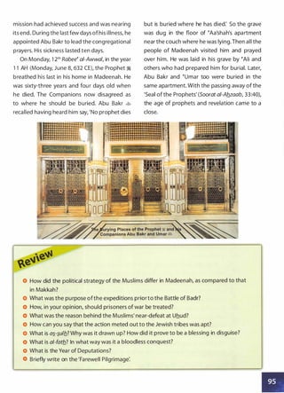 mission had achieved success and was nearing
its end. During the last few days ofhis illness, he
appointed Abu Bakr to lead the congregational
prayers. His sickness lasted ten days.
On Monday, 1 21h Rabee� ai-Awwa/, in the year
1 1 AH (Monday, June 8, 632 CE), the Prophet �
breathed his last in his home in Madeenah. He
was sixty-three years and four days old when
he died. The Companions now disagreed as
to where he should be buried. Abu Bakr �
recalled having heard him say, 'No prophet dies
but is buried where he has died: So the grave
was dug in the floor of �Aa'shah's apartment
near the couch where he was lying.Then all the
people of Madeenah visited him and prayed
over him. He was laid in his grave by �Ali and
others who had prepared him for burial. Later,
Abu Bakr and �umar too were buried in the
same apartment. With the passing away of the
'Seal of the Prophets' (Soorat ai-Ab_zaab, 33:40),
the age of prophets and revelation came to a
close.
How did the political strategy of the Muslims differ in Madeenah, as compared to that
in Makkah?
What was the purpose ofthe expeditions priorto the Battle of Badr?
How, in your opinion, should prisoners of war be treated?
What was the reason behind the Muslims' near-defeat at Uhud?
How can you say that the action meted out to the Jewish tribes was apt?
What is a�-�ulb_? Why was it drawn up? How did it prove to be a blessing in disguise?
What is al-fatb_? In what way was it a bloodless conquest?
What is the Year of Deputations?
Briefly write on the 'Farewell Pilgrimage:
•
 