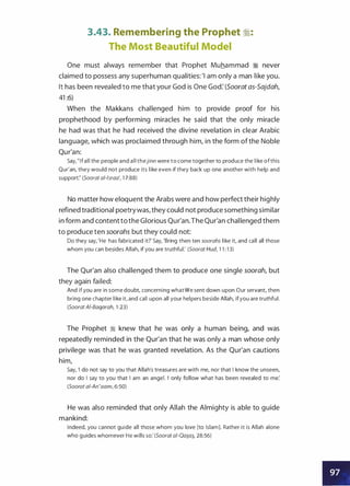 3.43. Remembering the Prophet �:
The Most Beautiful Model
One must always remember that Prophet Muhammad ;i never
claimed to possess any superhuman qualities: 'I am only a man like you.
It has been revealed to me that your God is One God: (Soorat as-Sajdah,
41 :6)
When the Makkans challenged him to provide proof for his
prophethood by performing miracles he said that the only miracle
he had was that he had received the divine revelation in clear Arabic
language, which was proclaimed through him, in the form ofthe Noble
Qur'an:
Say, " I f a l l the people a n d a l l t h ejinn were t o come together to produce the like o fthis
Qur'an, they would not produce its like even if they back up one another with help and
support:' (Soorat a/-/sraa', 1 7:88)
No matter how eloquent the Arabs were and how perfect their highly
refined traditional poetrywas, they could not produce something similar
in form and contenttothe Glorious Qur'an.The Qur'an challenged them
to produce ten soorahs but they could not:
Do they say, 'He has fabricated it?' Say, 'Bring then ten soorahs like it, and call all those
whom you can besides Allah, if you are truthful.' (Soorat Hud, 1 1 : 1 3)
The Qur'an also challenged them to produce one single soorah, but
they again failed:
And if you a re in some doubt, concerning whatWe sent down upon Our servant, then
bring one chapter like it, and call upon all your hel pers beside Allah, if you are truthful.
(Soorat AI-Baqarah, 1 :23)
The Prophet � knew that he was only a human being, and was
repeatedly reminded in the Qur'an that he was only a man whose only
privilege was that he was granted revelation. As the Qur'an cautions
him,
Say, 'I do not say to you that Allah's treasures a re with me, nor that I know the unseen,
nor do I say to you that I am an angel. I only follow what has been revealed to me:
(Soorat ai-An'aam, 6:50)
He was also reminded that only Allah the Almighty is able to guide
mankind:
I ndeed, you cannot guide all those whom you love [to Islam]. Rather it is Allah alone
who guides whomever He wills so: (Soorat a/-Qa5_a� 28:56)
 