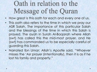 Oath in relation to the
Message of the Quran
• How great is this oath for each and every one of us.
• This oath also refers to the time in which we pray our
ASR Salah. The importance of this particular Salah
and the blessings of the time in which this Salah is
prayed. The ayah in Surah Al-Baqarah where Allah
(swt) has called this the mid-most prayer, and He
(swt) has commanded us to be especially careful of
guarding this Salah.
• Narrated Ibn Umar: Allah’s Apostle said, “Whoever
misses the ‘Asr prayer (intentionally), then it is as if he
lost his family and property.”
 
