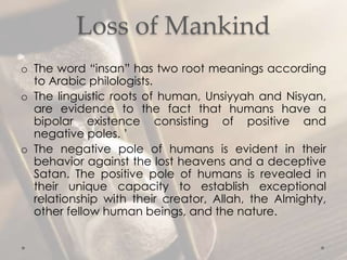 Loss of Mankind
o The word “insan” has two root meanings according
to Arabic philologists.
o The linguistic roots of human, Unsiyyah and Nisyan,
are evidence to the fact that humans have a
bipolar existence consisting of positive and
negative poles. ’
o The negative pole of humans is evident in their
behavior against the lost heavens and a deceptive
Satan. The positive pole of humans is revealed in
their unique capacity to establish exceptional
relationship with their creator, Allah, the Almighty,
other fellow human beings, and the nature.
 