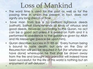 Loss of Mankind
• The word time is used for the past as well as for the
passing time in which the present, in fact, does not
signify any long stretch of time.
• Save man from loss is to perform righteous deeds
(salihalt). Salihat comprehends all kinds of virtuous and
good deeds. However, according to the Quran, no act
can be a good act unless it is based on Faith and it is
performed in obedience to the guidance given by Allah
and His Messenger (peace be upon him).
• Quran describes success in 3:185 as: ‘Every human being
is bound to taste death: but only on the Day of
Resurrection will you be requited in full [for whatever you
have done] whereupon he that shall be drawn away
from the fire and brought into paradise will indeed have
been successful: for the life of this world is nothing but an
enjoyment of self-delusion’.
 