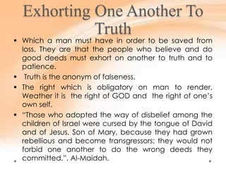 Exhorting One Another To
Truth
 Which a man must have in order to be saved from
loss. They are that the people who believe and do
good deeds must exhort on another to truth and to
patience.
 Truth is the anonym of falseness.
 The right which is obligatory on man to render,
Weather it is the right of GOD and the right of one’s
own self.
 “Those who adopted the way of disbelief among the
children of Israel were cursed by the tongue of David
and of Jesus, Son of Mary, because they had grown
rebellious and become transgressors: they would not
forbid one another to do the wrong deeds they
committed.”, Al-Maidah.
 