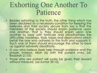 Exhorting One Another To
Patience
• Besides exhorting to the truth, the other thing which has
been declared as a necessary condition for keeping the
believers and their society secure from loss is that the
members of the society should enjoin patience upon
one another. That is, they should enjoin upon one
another to bear with fortitude and steadfastness the
difficulties, hardships, trials, losses and deprivations which
befall the one who adheres to the truth and supports it.
Each one of them should encourage the other to bear
up against adversity steadfastly.
• O you who believe Seek help through patience and the
prayer. Indeed, Allah (is) with the patient ones, (al-
Baqarah 2:153).
• Those who are patient will surely be given their reward
without measure, (az-Zumar 39:10).
 