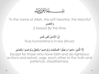 "In the name of Allah, the soft hearted, the Merciful"
ِ‫صر‬َ‫ع‬‫ال‬ َ‫و‬
(I Swear) By the time
ِ‫سر‬ُ‫خ‬ِ‫فى‬َ‫ل‬َِ‫ن‬ٰ‫نس‬‫ِاإل‬َّ‫ن‬‫إ‬
Truly humankind is in loss (khusr)
َِ‫ِو‬ِّ‫ق‬َ‫ح‬‫ال‬‫واِب‬َ‫ص‬‫وا‬َ‫ت‬ َ‫ِو‬‫ت‬ ٰ‫ح‬‫ل‬ّٰ‫ص‬‫واِال‬ُ‫ل‬‫م‬َ‫ع‬ َ‫نواِو‬َ‫م‬‫ِءا‬َ‫ذين‬َّ‫ِال‬ َّ‫َّل‬‫إ‬ِ‫بر‬َّ‫ص‬‫ال‬‫واِب‬َ‫ص‬‫وا‬َ‫ت‬
Except for those who have faith and do righteous
actions and exhort, urge, each other to the truth and
patience, steadfastness.
 