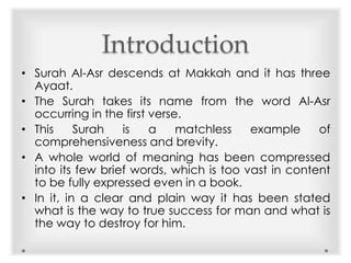 Introduction
• Surah Al-Asr descends at Makkah and it has three
Ayaat.
• The Surah takes its name from the word Al-Asr
occurring in the first verse.
• This Surah is a matchless example of
comprehensiveness and brevity.
• A whole world of meaning has been compressed
into its few brief words, which is too vast in content
to be fully expressed even in a book.
• In it, in a clear and plain way it has been stated
what is the way to true success for man and what is
the way to destroy for him.
 