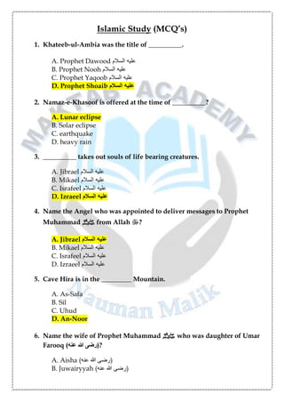 Islamic Study (MCQ’s)
1. Khateeb-ul-Ambia was the title of __________.
A. Prophet Dawood ‫السالم‬ ‫عليه‬
B. Prophet Nooh ‫السالم‬ ‫عليه‬
C. Prophet Yaqoob ‫السالم‬ ‫عليه‬
D. Prophet Shoaib ‫السالم‬ ‫عليه‬
2. Namaz-e-Khasoof is offered at the time of __________?
A. Lunar eclipse
B. Solar eclipse
C. earthquake
D. heavy rain
3. __________ takes out souls of life bearing creatures.
A. Jibrael ‫السالم‬ ‫عليه‬
B. Mikael ‫السالم‬ ‫عليه‬
C. Israfeel ‫السالم‬ ‫عليه‬
D. Izraeel ‫السالم‬ ‫عليه‬
4. Name the Angel who was appointed to deliver messages to Prophet
Muhammad ‫ﷺ‬ from Allah ‫ﷻ‬?
A. Jibrael ‫السالم‬ ‫عليه‬
B. Mikael ‫السالم‬ ‫عليه‬
C. Israfeel ‫السالم‬ ‫عليه‬
D. Izraeel ‫السالم‬ ‫عليه‬
5. Cave Hira is in the _________ Mountain.
A. As-Safa
B. Sil
C. Uhud
D. An-Noor
6. Name the wife of Prophet Muhammad ‫ﷺ‬ who was daughter of Umar
Farooq ( ‫ع‬ ‫هللا‬ ‫رضی‬
‫ن‬
‫ه‬ )?
A. Aisha ( ‫ع‬ ‫هللا‬ ‫رضی‬
‫ن‬
‫ه‬ )
B. Juwairyyah ( ‫ع‬ ‫هللا‬ ‫رضی‬
‫ن‬
‫ه‬ )
 