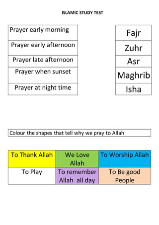 ISLAMIC STUDY TEST
Prayer early morning
Fajr
Prayer early afternoon
Zuhr
Prayer late afternoon Asr
Prayer when sunset
Maghrib
Prayer at night time Isha
Colour the shapes that tell why we pray to Allah
To Thank Allah We Love
Allah
To Worship Allah
To Play To remember
Allah all day
To Be good
People
 