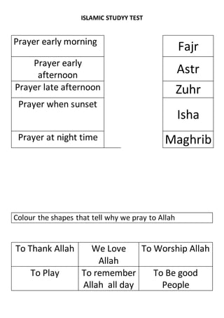 ISLAMIC STUDYY TEST
Prayer early morning
Fajr
Prayer early
afternoon Astr
Prayer late afternoon Zuhr
Prayer when sunset
Isha
Prayer at night time Maghrib
Colour the shapes that tell why we pray to Allah
To Thank Allah We Love
Allah
To Worship Allah
To Play To remember
Allah all day
To Be good
People
 