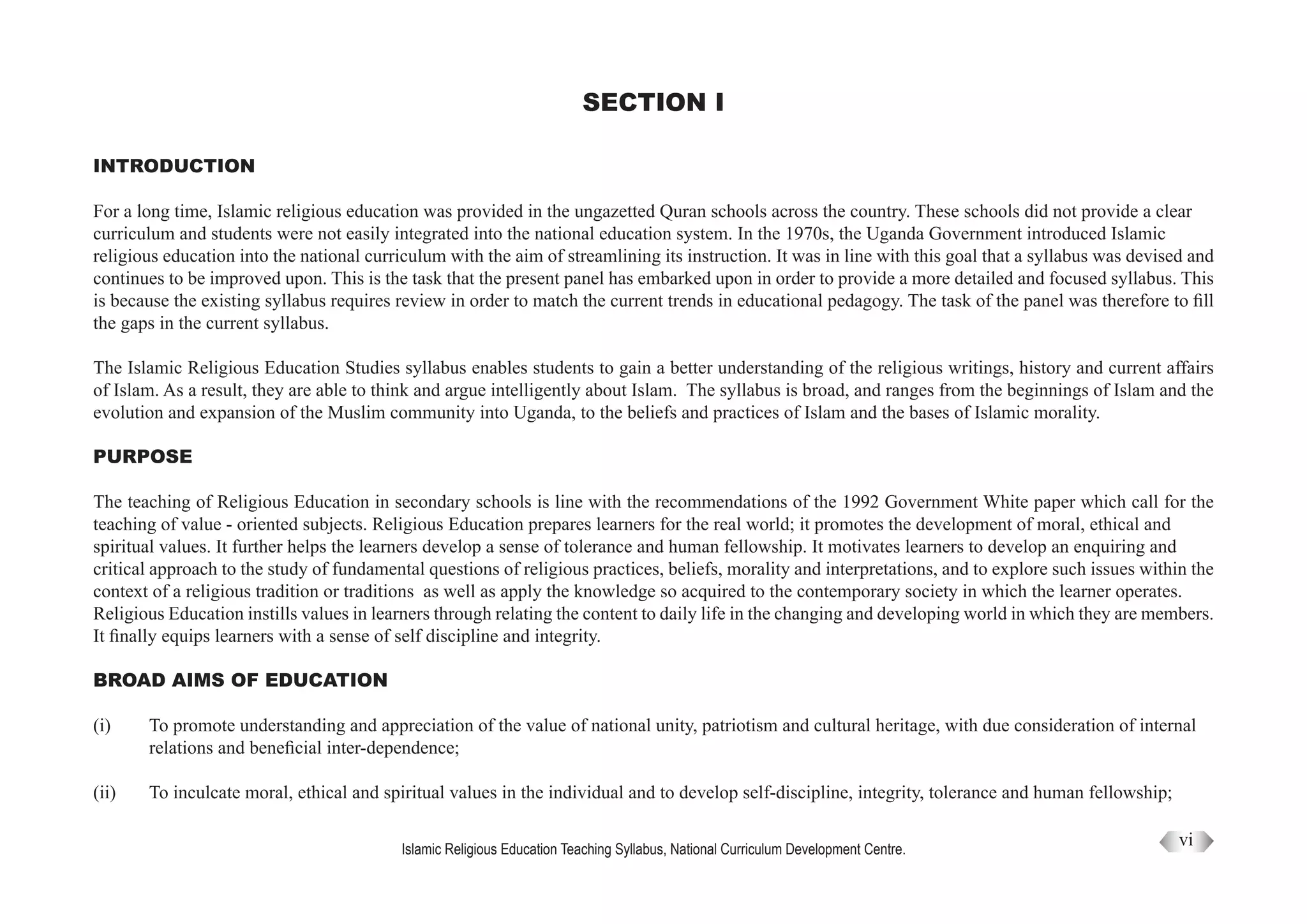 Islamic Religious Education Teaching Syllabus, National Curriculum Development Centre.
SECTION I
INTRODUCTION
For a long time, Islamic religious education was provided in the ungazetted Quran schools across the country. These schools did not provide a clear
curriculum and students were not easily integrated into the national education system. In the 1970s, the Uganda Government introduced Islamic
religious education into the national curriculum with the aim of streamlining its instruction. It was in line with this goal that a syllabus was devised and
continues to be improved upon. This is the task that the present panel has embarked upon in order to provide a more detailed and focused syllabus. This
is because the existing syllabus requires review in order to match the current trends in educational pedagogy. The task of the panel was therefore to fill
the gaps in the current syllabus.
The Islamic Religious Education Studies syllabus enables students to gain a better understanding of the religious writings, history and current affairs
of Islam. As a result, they are able to think and argue intelligently about Islam. The syllabus is broad, and ranges from the beginnings of Islam and the
evolution and expansion of the Muslim community into Uganda, to the beliefs and practices of Islam and the bases of Islamic morality.
PURPOSE
The teaching of Religious Education in secondary schools is line with the recommendations of the 1992 Government White paper which call for the
teaching of value - oriented subjects. Religious Education prepares learners for the real world; it promotes the development of moral, ethical and
spiritual values. It further helps the learners develop a sense of tolerance and human fellowship. It motivates learners to develop an enquiring and
critical approach to the study of fundamental questions of religious practices, beliefs, morality and interpretations, and to explore such issues within the
context of a religious tradition or traditions as well as apply the knowledge so acquired to the contemporary society in which the learner operates.
Religious Education instills values in learners through relating the content to daily life in the changing and developing world in which they are members.
It finally equips learners with a sense of self discipline and integrity.
BROAD AIMS OF EDUCATION
(i)	 To promote understanding and appreciation of the value of national unity, patriotism and cultural heritage, with due consideration of internal
	 relations and beneficial inter-dependence;
(ii)	 To inculcate moral, ethical and spiritual values in the individual and to develop self-discipline, integrity, tolerance and human fellowship;
vi
 