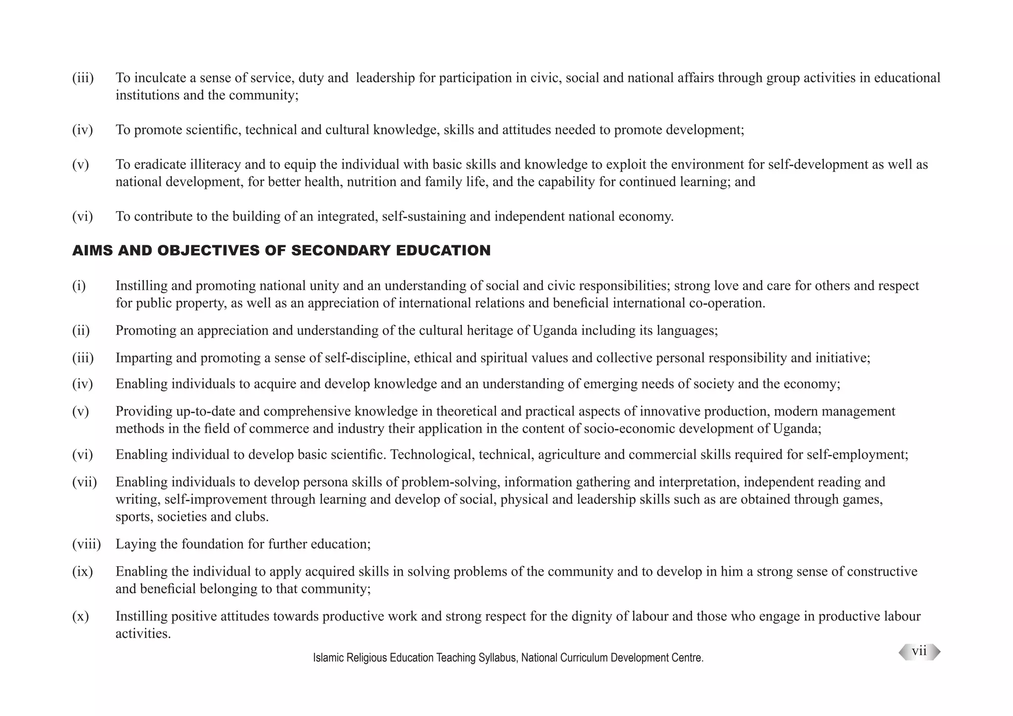 Islamic Religious Education Teaching Syllabus, National Curriculum Development Centre.
vii
(iii)	 To inculcate a sense of service, duty and leadership for participation in civic, social and national affairs through group activities in educational
	 institutions and the community;
(iv)	 To promote scientific, technical and cultural knowledge, skills and attitudes needed to promote development;
(v)	 To eradicate illiteracy and to equip the individual with basic skills and knowledge to exploit the environment for self-development as well as
	 national development, for better health, nutrition and family life, and the capability for continued learning; and
(vi)	 To contribute to the building of an integrated, self-sustaining and independent national economy.
AIMS AND OBJECTIVES OF SECONDARY EDUCATION
(i)	 Instilling and promoting national unity and an understanding of social and civic responsibilities; strong love and care for others and respect
	 for public property, as well as an appreciation of international relations and beneficial international co-operation.
(ii)	 Promoting an appreciation and understanding of the cultural heritage of Uganda including its languages;
(iii)	 Imparting and promoting a sense of self-discipline, ethical and spiritual values and collective personal responsibility and initiative;
(iv)	 Enabling individuals to acquire and develop knowledge and an understanding of emerging needs of society and the economy;
(v)	 Providing up-to-date and comprehensive knowledge in theoretical and practical aspects of innovative production, modern management
	 methods in the field of commerce and industry their application in the content of socio-economic development of Uganda;
(vi)	 Enabling individual to develop basic scientific. Technological, technical, agriculture and commercial skills required for self-employment;
(vii)	 Enabling individuals to develop persona skills of problem-solving, information gathering and interpretation, independent reading and
	 writing, self-improvement through learning and develop of social, physical and leadership skills such as are obtained through games,
	 sports, societies and clubs.
(viii)	 Laying the foundation for further education;
(ix)	 Enabling the individual to apply acquired skills in solving problems of the community and to develop in him a strong sense of constructive
	 and beneficial belonging to that community;
(x)	 Instilling positive attitudes towards productive work and strong respect for the dignity of labour and those who engage in productive labour
	 activities.
 