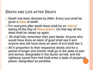  Death has been decreed by Allah. Every soul shall be
given a taste of death.
 For everyone after death there shall be an interval
lasting till the Day of Resurrection. On that day all the
dead shall be raised up again.
 All shall fully remember their past deeds. Anyone who
would have done an atom of good shall see it and
anyone who will have done an atom of evil shall see it.
 All in proportion to their respective deeds and for a
period of longer and shorter shall go to the state of pain
and sorrow, designated in the Quran as hell, and the
righteous saved from hell shall enter a state of perpetual
peace, designated as paradise
DEATH AND LIFE AFTER DEATH
 