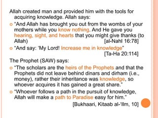 Allah created man and provided him with the tools for
acquiring knowledge. Allah says:
 “And Allah has brought you out from the wombs of your
mothers while you know nothing. And He gave you
hearing, sight, and hearts that you might give thanks (to
Allah) [al-Nahl 16:78]
 “And say: ‘My Lord! Increase me in knowledge”
[Ta-Ha 20:114]
The Prophet (SAW) says:
 “The scholars are the heirs of the Prophets and that the
Prophets did not leave behind dinars and dirham (i.e.,
money), rather their inheritance was knowledge, so
whoever acquires it has gained a great share.”
 “Whoever follows a path in the pursuit of knowledge,
Allah will make a path to Paradise easy for him.”
[Bukhaari, Kitaab al-‘Ilm, 10]
 