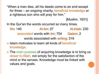 “When a man dies, all his deeds come to an end except
for three – an ongoing charity, beneficial knowledge or
a righteous son who will pray for him.”
[Muslim, 1631]
In the Qur'an the words occurred so many times.
Ilm: 140 Al-Ilm: 27 Al-kitab: 230
associated words with ilm: 704 Qalam: 2
words associated with writing: 319
 Islam motivates to learn all kinds of beneficial
knowledge.
 The main purpose of acquiring knowledge is to bring us
closer to Allah, not simply for the satisfaction of the
mind or the senses. Knowledge must be linked with
values and goals.
 