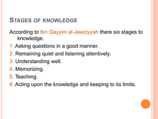 STAGES OF KNOWLEDGE
According to Ibn Qayyim al-Jawziyyah there six stages to
knowledge.
1. Asking questions in a good manner.
2. Remaining quiet and listening attentively.
3. Understanding well.
4. Memorizing.
5. Teaching.
6. Acting upon the knowledge and keeping to its limits.
 