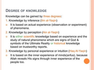 DEGREE OF KNOWLEDGE
Knowledge can be gained by three degrees:
1. Knowledge by inference (Ilm al-Yaqin)
 It is based on actual experience (observation or experiment)
of phenomena.
2. Knowledge by perception (Ain al-Yaqin)
 It is either scientific knowledge based on experience and the
study of natural phenomena which are signs of God &
symbols of the Ultimate Reality or historical knowledge
based on trustworthy reports.
3. Knowledge by personal experience or intuition (Haq Al-Yaqin)
 It is based on the inner experience of minds(anfus), because
Allah reveals His signs through inner experience of the
people too.
 