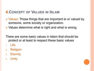 4.CONCEPT OF VALUES IN ISLAM
 Values: Those things that are important to or valued by
someone, some society or organization.
 Values determine what is right and what is wrong.
There are some basic values in Islam that should be
protect or at least to respect these basic values
1. Life
2. Religion
3. Eternity
4. Unity
 