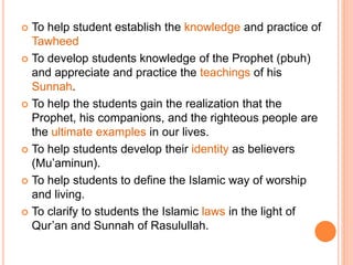  To help student establish the knowledge and practice of
Tawheed
 To develop students knowledge of the Prophet (pbuh)
and appreciate and practice the teachings of his
Sunnah.
 To help the students gain the realization that the
Prophet, his companions, and the righteous people are
the ultimate examples in our lives.
 To help students develop their identity as believers
(Mu’aminun).
 To help students to define the Islamic way of worship
and living.
 To clarify to students the Islamic laws in the light of
Qur’an and Sunnah of Rasulullah.
 