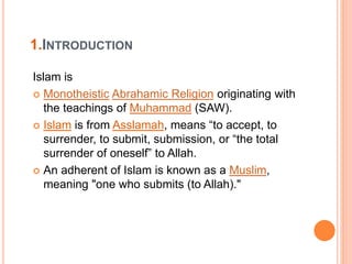 1.INTRODUCTION
Islam is
 Monotheistic Abrahamic Religion originating with
the teachings of Muhammad (SAW).
 Islam is from Asslamah, means “to accept, to
surrender, to submit, submission, or “the total
surrender of oneself” to Allah.
 An adherent of Islam is known as a Muslim,
meaning "one who submits (to Allah)."
 