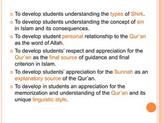  To develop students understanding the types of Shirk.
 To develop students understanding the concept of sin
in Islam and its consequences.
 To develop student personal relationship to the Qur’an
as the word of Allah.
 To develop students’ respect and appreciation for the
Qur’an as the final source of guidance and final
criterion in Islam.
 To develop students’ appreciation for the Sunnah as an
explanatory source of the Qur’an.
 To develop in students an appreciation for the
memorization and understanding of the Qur’an and its
unique linguistic style.
 