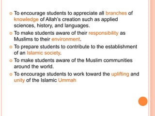  To encourage students to appreciate all branches of
knowledge of Allah’s creation such as applied
sciences, history, and languages.
 To make students aware of their responsibility as
Muslims to their environment.
 To prepare students to contribute to the establishment
of an Islamic society.
 To make students aware of the Muslim communities
around the world.
 To encourage students to work toward the uplifting and
unity of the Islamic Ummah
 