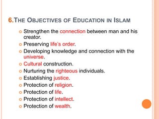 6.THE OBJECTIVES OF EDUCATION IN ISLAM
 Strengthen the connection between man and his
creator.
 Preserving life’s order.
 Developing knowledge and connection with the
universe.
 Cultural construction.
 Nurturing the righteous individuals.
 Establishing justice.
 Protection of religion.
 Protection of life.
 Protection of intellect.
 Protection of wealth.
 