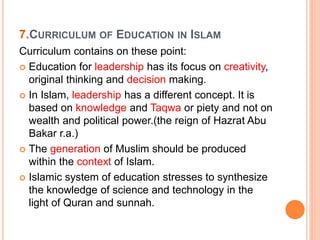 7.CURRICULUM OF EDUCATION IN ISLAM
Curriculum contains on these point:
 Education for leadership has its focus on creativity,
original thinking and decision making.
 In Islam, leadership has a different concept. It is
based on knowledge and Taqwa or piety and not on
wealth and political power.(the reign of Hazrat Abu
Bakar r.a.)
 The generation of Muslim should be produced
within the context of Islam.
 Islamic system of education stresses to synthesize
the knowledge of science and technology in the
light of Quran and sunnah.
 