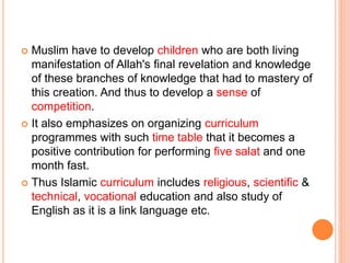  Muslim have to develop children who are both living
manifestation of Allah's final revelation and knowledge
of these branches of knowledge that had to mastery of
this creation. And thus to develop a sense of
competition.
 It also emphasizes on organizing curriculum
programmes with such time table that it becomes a
positive contribution for performing five salat and one
month fast.
 Thus Islamic curriculum includes religious, scientific &
technical, vocational education and also study of
English as it is a link language etc.
 