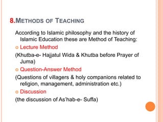 8.METHODS OF TEACHING
According to Islamic philosophy and the history of
Islamic Education these are Method of Teaching:
 Lecture Method
(Khutba-e- Hajjatul Wida & Khutba before Prayer of
Juma)
 Question-Answer Method
(Questions of villagers & holy companions related to
religion, management, administration etc.)
 Discussion
(the discussion of As’hab-e- Suffa)
 