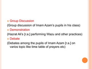  Group Discussion
(Group discussion of Imam Azam’s pupils in his class)
 Demonstration
(Hazrat Ali’s [r.a.] performing Wazu and other practices)
 Debate
(Debates among the pupils of Imam Azam [r.a.] on
varios topic like time table of prayers etc)
 