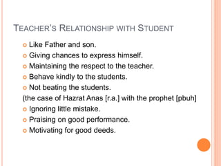 TEACHER’S RELATIONSHIP WITH STUDENT
 Like Father and son.
 Giving chances to express himself.
 Maintaining the respect to the teacher.
 Behave kindly to the students.
 Not beating the students.
(the case of Hazrat Anas [r.a.] with the prophet [pbuh]
 Ignoring little mistake.
 Praising on good performance.
 Motivating for good deeds.
 