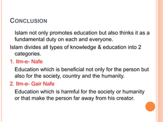 CONCLUSION
Islam not only promotes education but also thinks it as a
fundamental duty on each and everyone.
Islam divides all types of knowledge & education into 2
categories.
1. Ilm-e- Nafe
Education which is beneficial not only for the person but
also for the society, country and the humanity.
2. Ilm-e- Gair Nafe
Education which is harmful for the society or humanity
or that make the person far away from his creator.
 