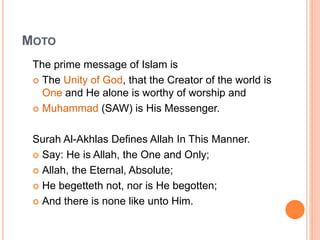 MOTO
The prime message of Islam is
 The Unity of God, that the Creator of the world is
One and He alone is worthy of worship and
 Muhammad (SAW) is His Messenger.
Surah Al-Akhlas Defines Allah In This Manner.
 Say: He is Allah, the One and Only;
 Allah, the Eternal, Absolute;
 He begetteth not, nor is He begotten;
 And there is none like unto Him.
 
