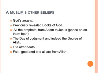 A MUSLIM’S OTHER BELIEFS
 God’s angels.
 Previously revealed Books of God.
 All the prophets, from Adam to Jesus (peace be on
them both).
 The Day of Judgment and indeed the Decree of
Allah.
 Life after death.
 Fate, good and bad all are from Allah.
 