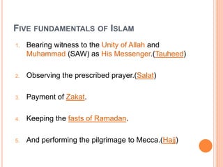 FIVE FUNDAMENTALS OF ISLAM
1. Bearing witness to the Unity of Allah and
Muhammad (SAW) as His Messenger.(Tauheed)
2. Observing the prescribed prayer.(Salat)
3. Payment of Zakat.
4. Keeping the fasts of Ramadan.
5. And performing the pilgrimage to Mecca.(Hajj)
 