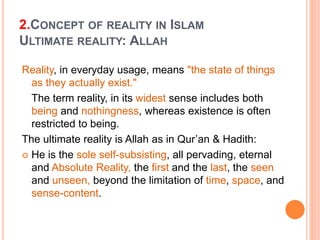 2.CONCEPT OF REALITY IN ISLAM
ULTIMATE REALITY: ALLAH
Reality, in everyday usage, means "the state of things
as they actually exist."
The term reality, in its widest sense includes both
being and nothingness, whereas existence is often
restricted to being.
The ultimate reality is Allah as in Qur’an & Hadith:
 He is the sole self-subsisting, all pervading, eternal
and Absolute Reality, the first and the last, the seen
and unseen, beyond the limitation of time, space, and
sense-content.
 