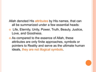 Allah denoted His attributes by His names, that can
all be summarized under a few essential heads:
 Life, Eternity, Unity, Power, Truth, Beauty, Justice,
Love, and Goodness.
 As compared to the essence of Allah, these
attributes are only finite approaches, symbols or
pointers to Reality and serve as the ultimate human
ideals, they are not illogical symbols.
 