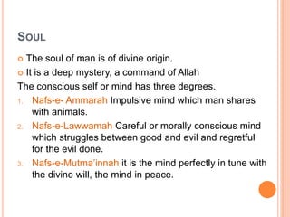 SOUL
 The soul of man is of divine origin.
 It is a deep mystery, a command of Allah
The conscious self or mind has three degrees.
1. Nafs-e- Ammarah Impulsive mind which man shares
with animals.
2. Nafs-e-Lawwamah Careful or morally conscious mind
which struggles between good and evil and regretful
for the evil done.
3. Nafs-e-Mutma’innah it is the mind perfectly in tune with
the divine will, the mind in peace.
 
