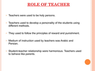 ROLE OF TEACHER Teachers were used to be holy persons. Teachers used to develop a personality of the students using different methods. They used to follow the principles of reward and punishment. Medium of instruction used by teachers was Arabic and Persian. Student-teacher relationship were harmonious. Teachers used to behave like parents. 