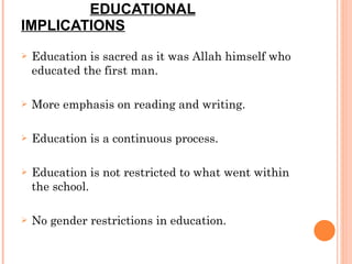 EDUCATIONAL IMPLICATIONS Education is sacred as it was Allah himself who educated the first man. More emphasis on reading and writing. Education is a continuous process. Education is not restricted to what went within the school. No gender restrictions in education. 