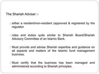 The Shariah Adviser :-
either a resident/non-resident (approved & registered by the
regulator
roles and duties quite similar to Shariah Board/Shariah
Advisory Committee of an Islamic Bank.
Must provide and advise Shariah expertise and guidance on
all aspects and matters of the Islamic fund management
business.
Must certify that the business has been managed and
administered according to Shariah principles.
 