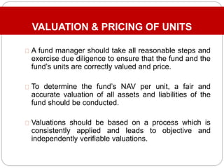 VALUATION & PRICING OF UNITS
A fund manager should take all reasonable steps and
exercise due diligence to ensure that the fund and the
fund’s units are correctly valued and price.
To determine the fund’s NAV per unit, a fair and
accurate valuation of all assets and liabilities of the
fund should be conducted.
Valuations should be based on a process which is
consistently applied and leads to objective and
independently verifiable valuations.
 